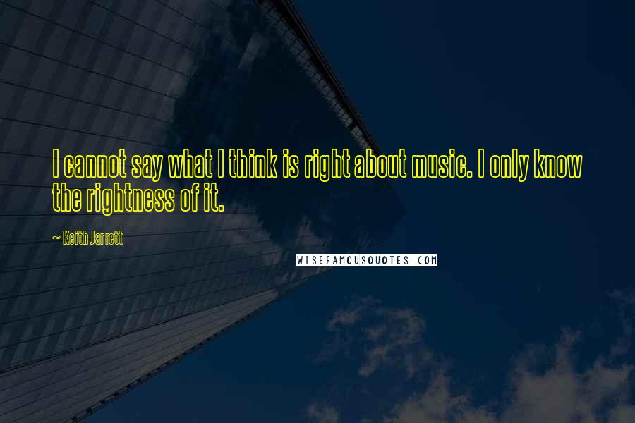 Keith Jarrett quotes: I cannot say what I think is right about music. I only know the rightness of it.