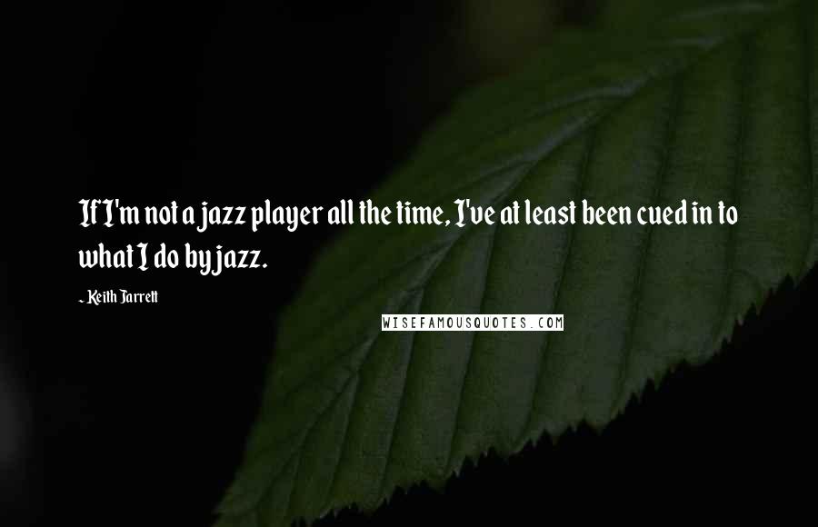 Keith Jarrett quotes: If I'm not a jazz player all the time, I've at least been cued in to what I do by jazz.