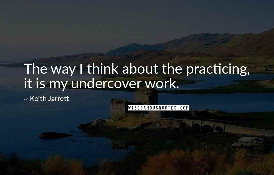 Keith Jarrett quotes: The way I think about the practicing, it is my undercover work.