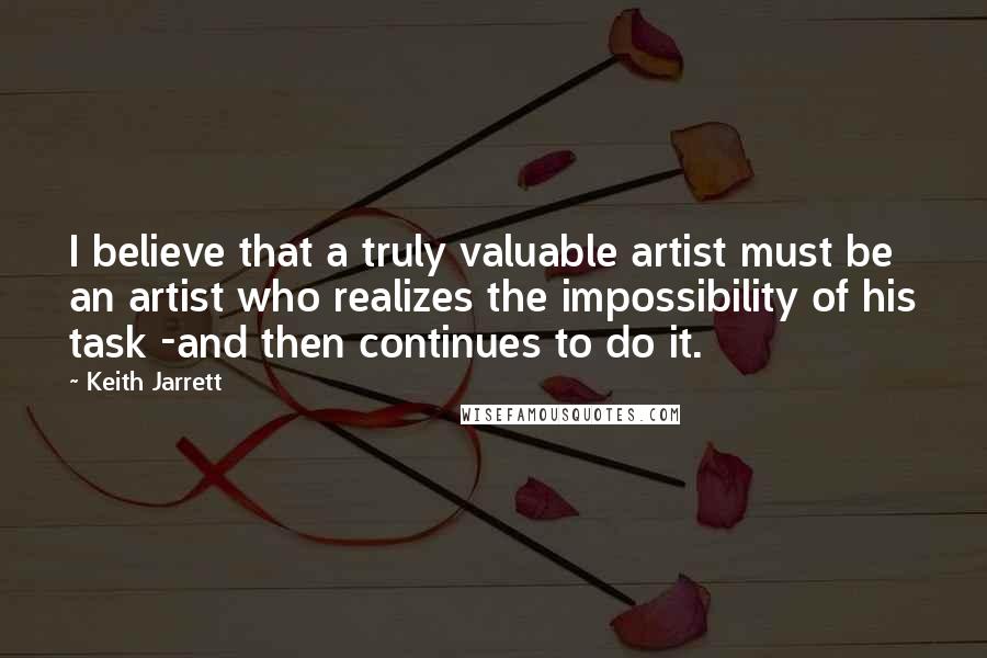 Keith Jarrett quotes: I believe that a truly valuable artist must be an artist who realizes the impossibility of his task -and then continues to do it.