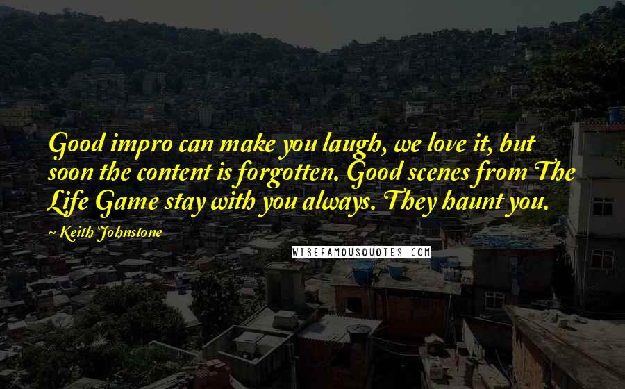 Keith Johnstone quotes: Good impro can make you laugh, we love it, but soon the content is forgotten. Good scenes from The Life Game stay with you always. They haunt you.