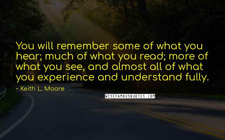 Keith L. Moore quotes: You will remember some of what you hear; much of what you read; more of what you see, and almost all of what you experience and understand fully.