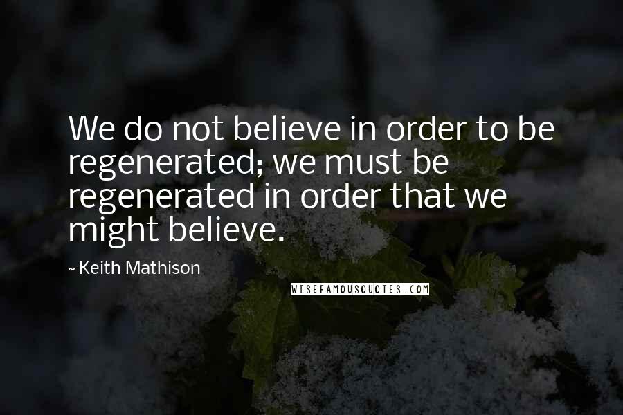 Keith Mathison quotes: We do not believe in order to be regenerated; we must be regenerated in order that we might believe.