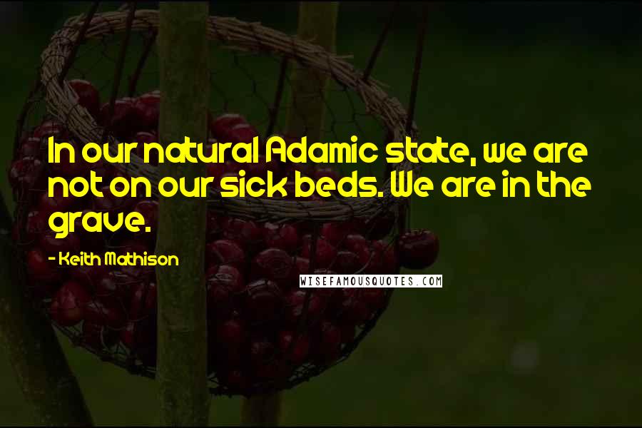 Keith Mathison quotes: In our natural Adamic state, we are not on our sick beds. We are in the grave.