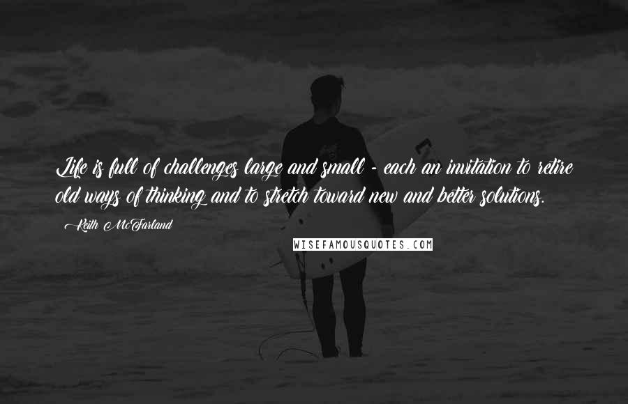 Keith McFarland quotes: Life is full of challenges large and small - each an invitation to retire old ways of thinking and to stretch toward new and better solutions.