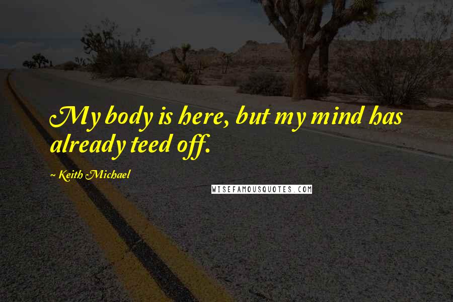 Keith Michael quotes: My body is here, but my mind has already teed off.
