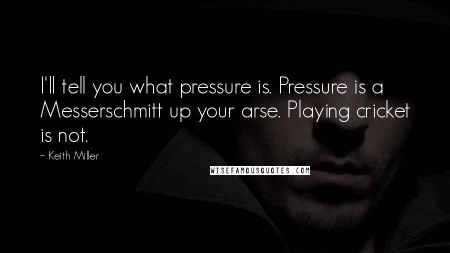 Keith Miller quotes: I'll tell you what pressure is. Pressure is a Messerschmitt up your arse. Playing cricket is not. Keith Miller quotes: I'll tell you what pressure is. Pressure is a Messerschmitt up your arse. Playing cricket is not.