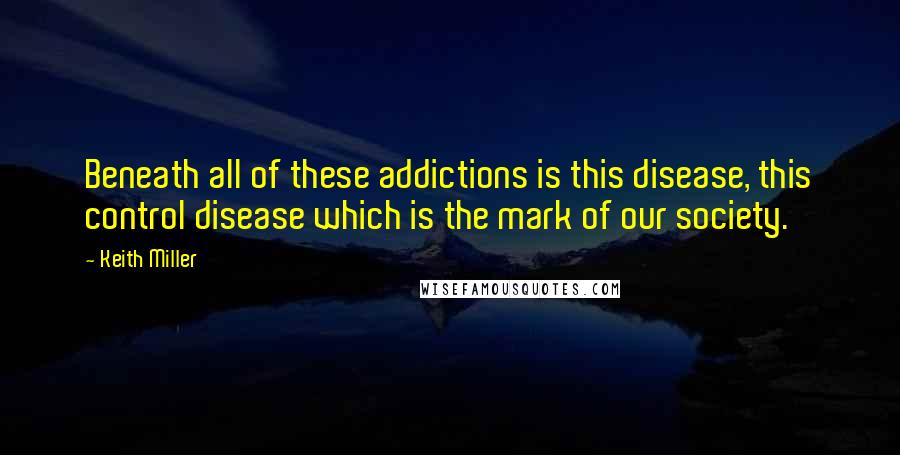 Keith Miller quotes: Beneath all of these addictions is this disease, this control disease which is the mark of our society. Keith Miller quotes: Beneath all of these addictions is this disease, this control disease which is the mark of our society.