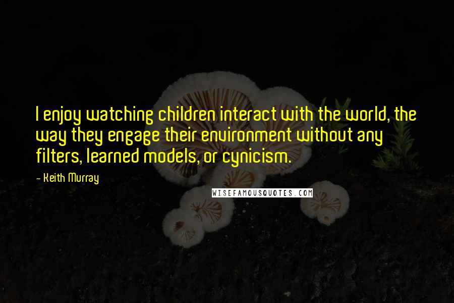 Keith Murray quotes: I enjoy watching children interact with the world, the way they engage their environment without any filters, learned models, or cynicism.