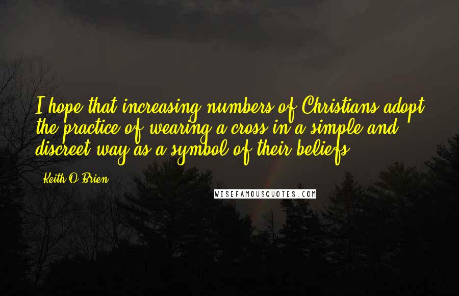 Keith O'Brien quotes: I hope that increasing numbers of Christians adopt the practice of wearing a cross in a simple and discreet way as a symbol of their beliefs. Keith O'Brien quotes: I hope that increasing numbers of Christians adopt the practice of wearing a cross in a simple and discreet way as a symbol of their beliefs.