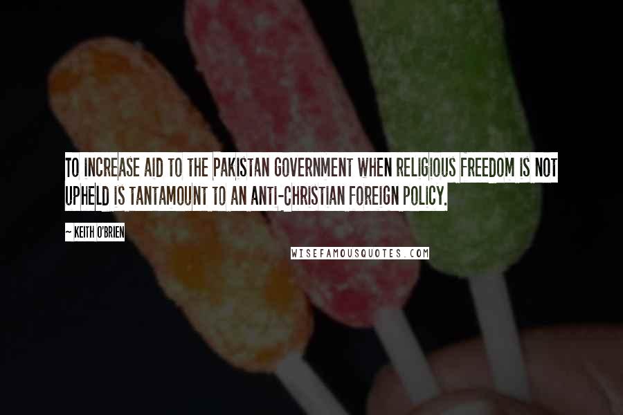 Keith O'Brien quotes: To increase aid to the Pakistan government when religious freedom is not upheld is tantamount to an anti-Christian foreign policy. Keith O'Brien quotes: To increase aid to the Pakistan government when religious freedom is not upheld is tantamount to an anti-Christian foreign policy.