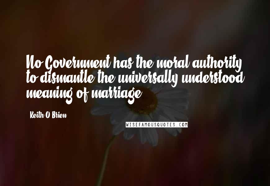 Keith O'Brien quotes: No Government has the moral authority to dismantle the universally understood meaning of marriage.