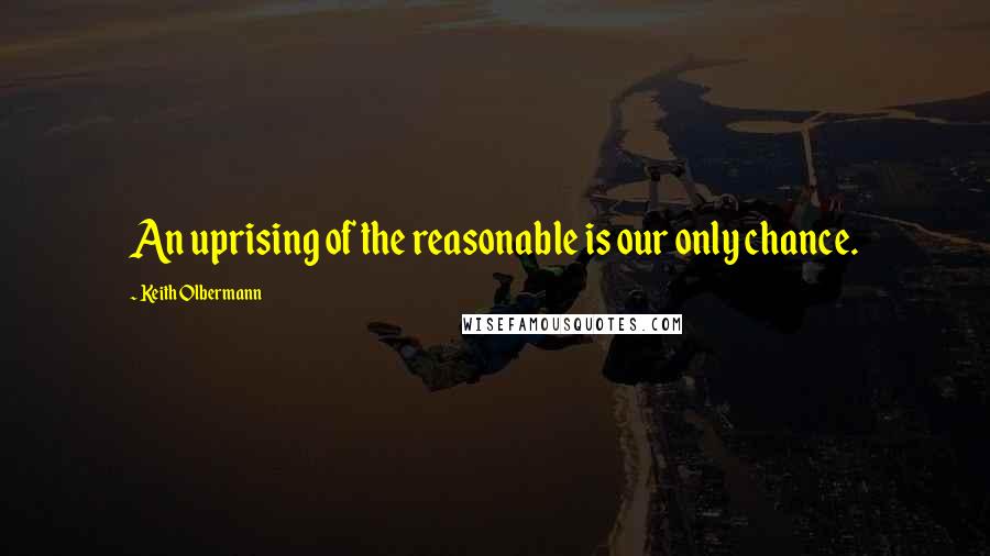 Keith Olbermann quotes: An uprising of the reasonable is our only chance.