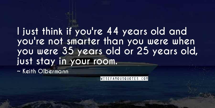 Keith Olbermann quotes: I just think if you're 44 years old and you're not smarter than you were when you were 35 years old or 25 years old, just stay in your room.