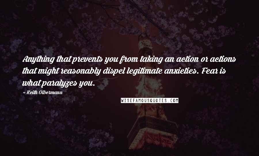 Keith Olbermann quotes: Anything that prevents you from taking an action or actions that might reasonably dispel legitimate anxieties. Fear is what paralyzes you.