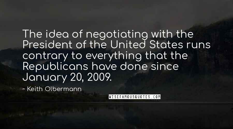 Keith Olbermann quotes: The idea of negotiating with the President of the United States runs contrary to everything that the Republicans have done since January 20, 2009.