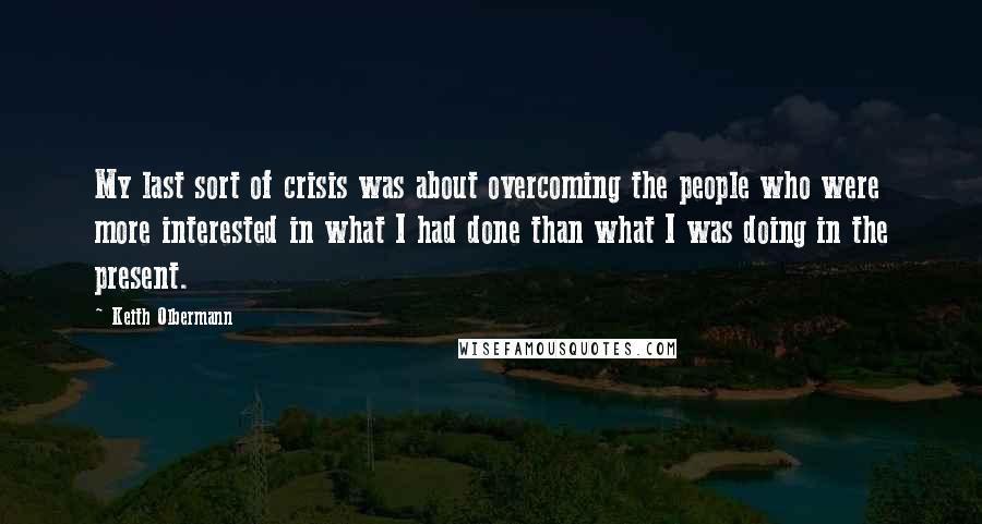 Keith Olbermann quotes: My last sort of crisis was about overcoming the people who were more interested in what I had done than what I was doing in the present.
