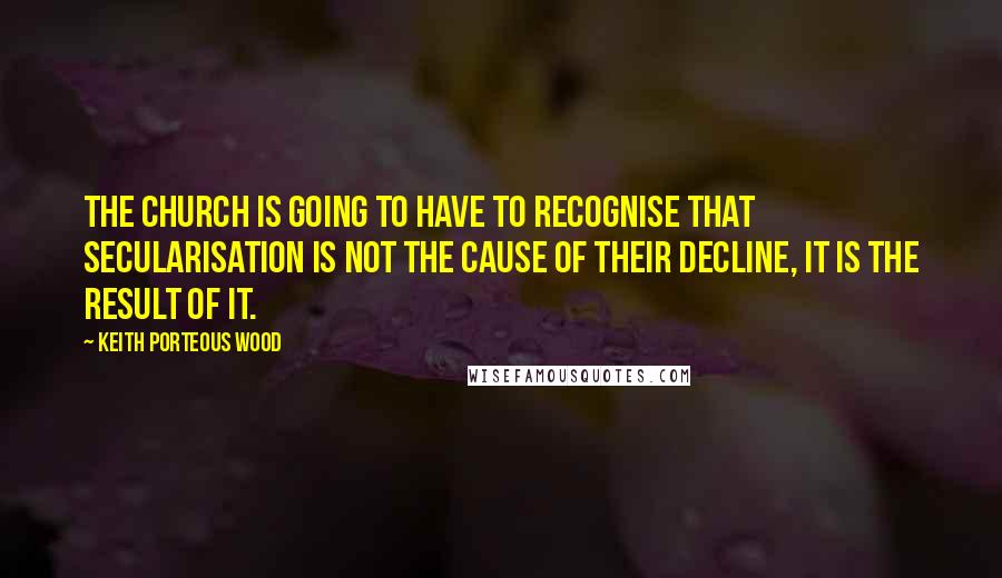 Keith Porteous Wood quotes: The Church is going to have to recognise that secularisation is not the cause of their decline, it is the result of it.