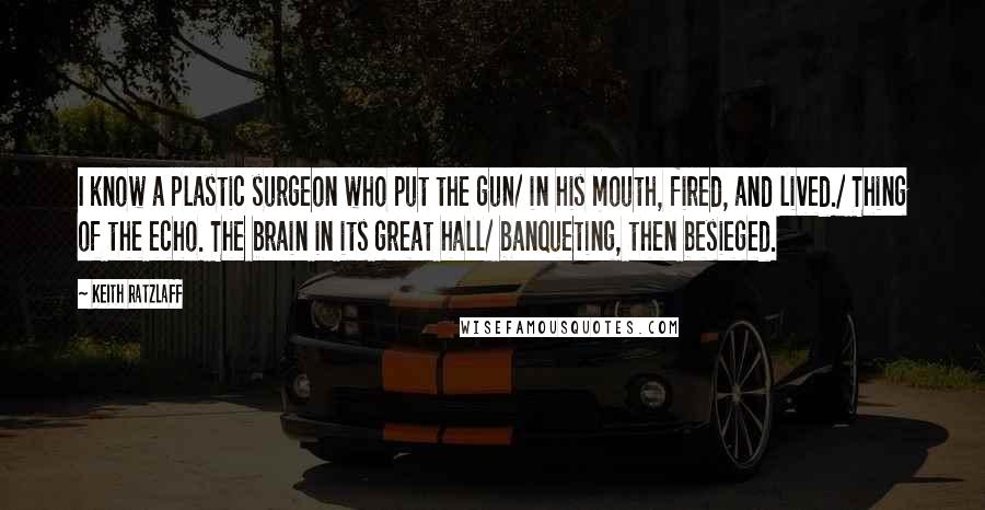 Keith Ratzlaff quotes: I know a plastic surgeon who put the gun/ in his mouth, fired, and lived./ Thing of the echo. The brain in its great hall/ banqueting, then besieged.