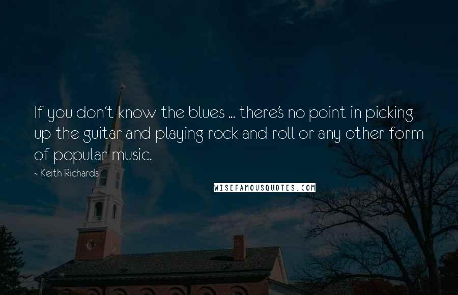 Keith Richards quotes: If you don't know the blues ... there's no point in picking up the guitar and playing rock and roll or any other form of popular music.