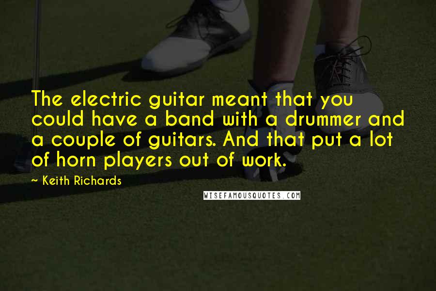 Keith Richards quotes: The electric guitar meant that you could have a band with a drummer and a couple of guitars. And that put a lot of horn players out of work.