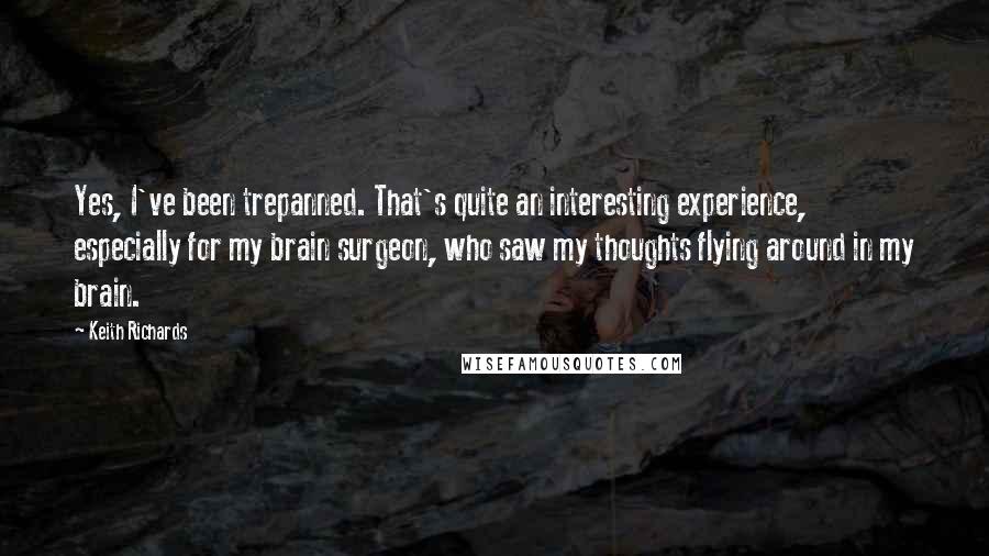 Keith Richards quotes: Yes, I've been trepanned. That's quite an interesting experience, especially for my brain surgeon, who saw my thoughts flying around in my brain.