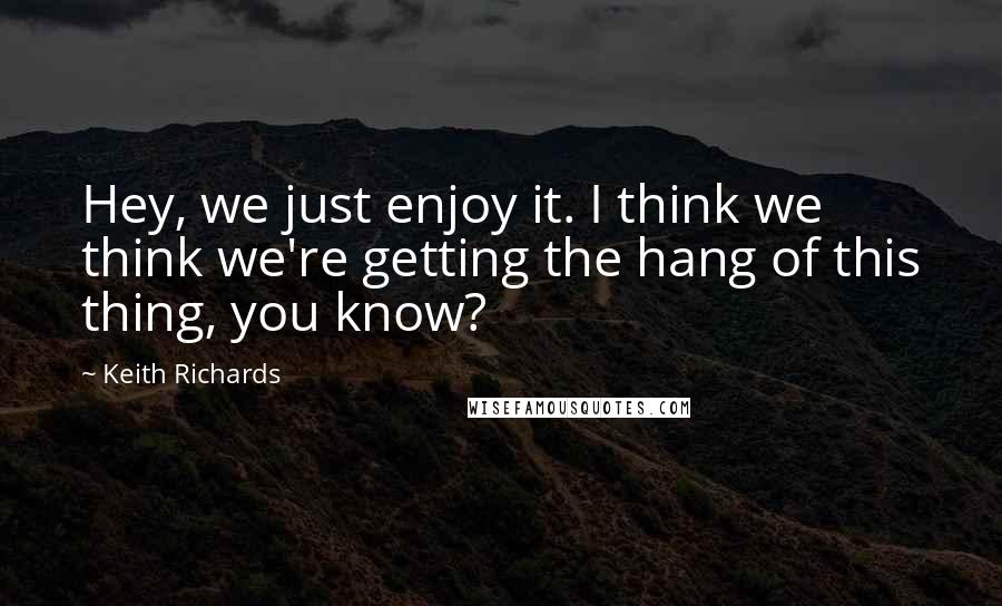Keith Richards quotes: Hey, we just enjoy it. I think we think we're getting the hang of this thing, you know?