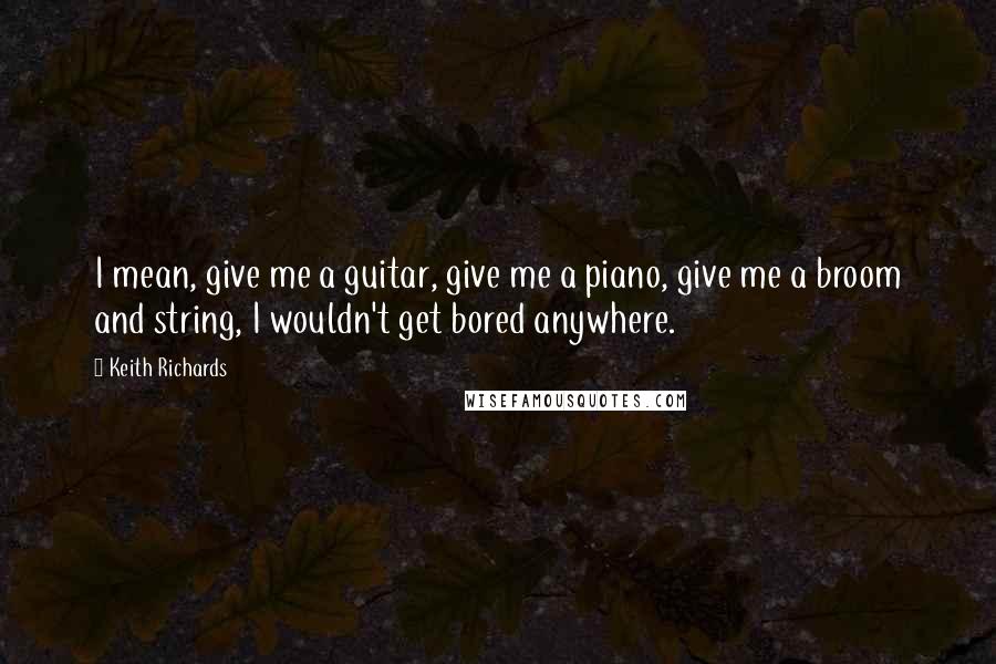 Keith Richards quotes: I mean, give me a guitar, give me a piano, give me a broom and string, I wouldn't get bored anywhere.