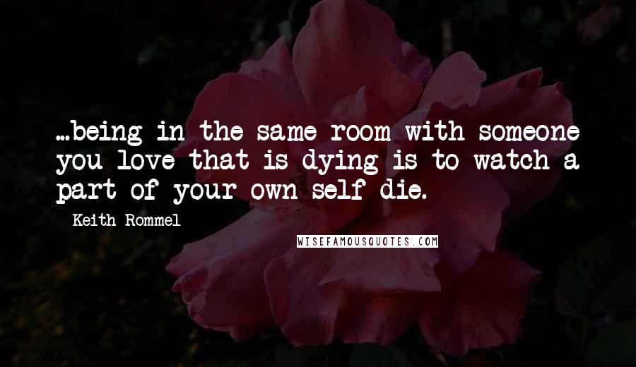 Keith Rommel quotes: ...being in the same room with someone you love that is dying is to watch a part of your own self die.