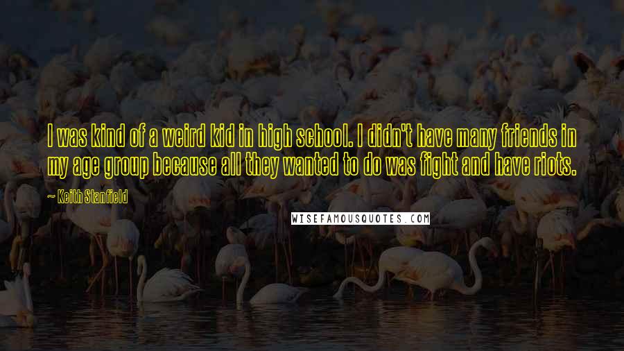 Keith Stanfield quotes: I was kind of a weird kid in high school. I didn't have many friends in my age group because all they wanted to do was fight and have riots. Keith Stanfield quotes: I was kind of a weird kid in high school. I didn't have many friends in my age group because all they wanted to do was fight and have riots.