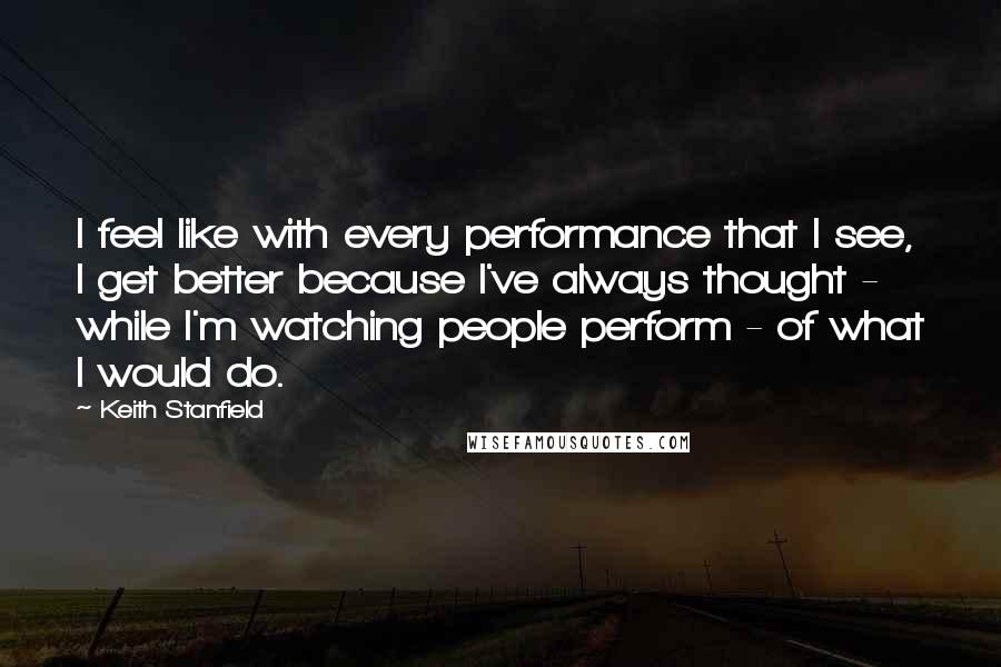 Keith Stanfield quotes: I feel like with every performance that I see, I get better because I've always thought - while I'm watching people perform - of what I would do. Keith Stanfield quotes: I feel like with every performance that I see, I get better because I've always thought - while I'm watching people perform - of what I would do.