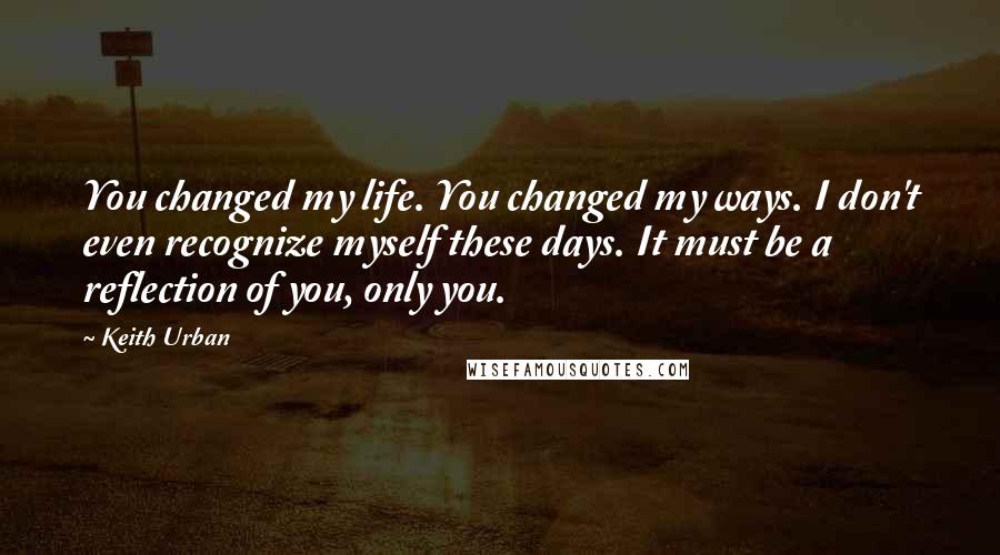 Keith Urban quotes: You changed my life. You changed my ways. I don't even recognize myself these days. It must be a reflection of you, only you.