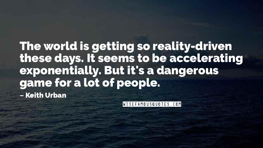 Keith Urban quotes: The world is getting so reality-driven these days. It seems to be accelerating exponentially. But it's a dangerous game for a lot of people. Keith Urban quotes: The world is getting so reality-driven these days. It seems to be accelerating exponentially. But it's a dangerous game for a lot of people.