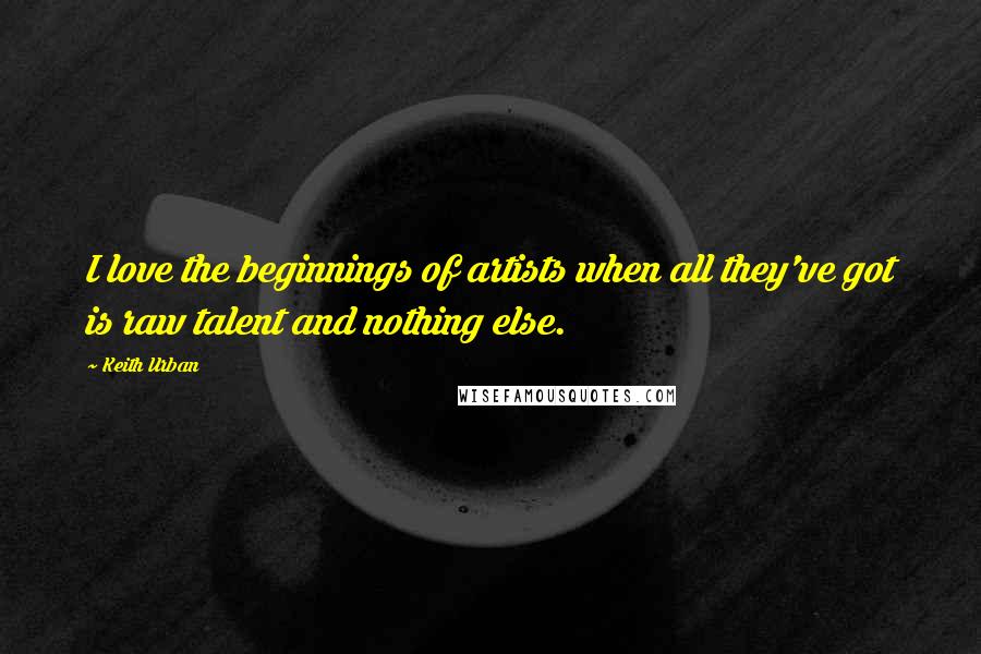 Keith Urban quotes: I love the beginnings of artists when all they've got is raw talent and nothing else.