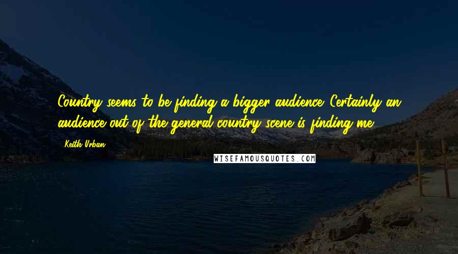 Keith Urban quotes: Country seems to be finding a bigger audience. Certainly an audience out of the general country scene is finding me.