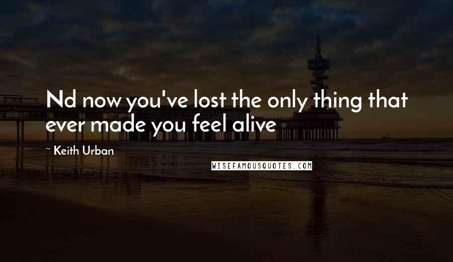 Keith Urban quotes: Nd now you've lost the only thing that ever made you feel alive