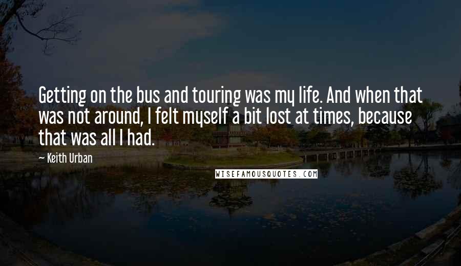 Keith Urban quotes: Getting on the bus and touring was my life. And when that was not around, I felt myself a bit lost at times, because that was all I had.