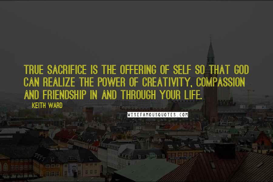 Keith Ward quotes: True sacrifice is the offering of self so that God can realize the power of creativity, compassion and friendship in and through your life.