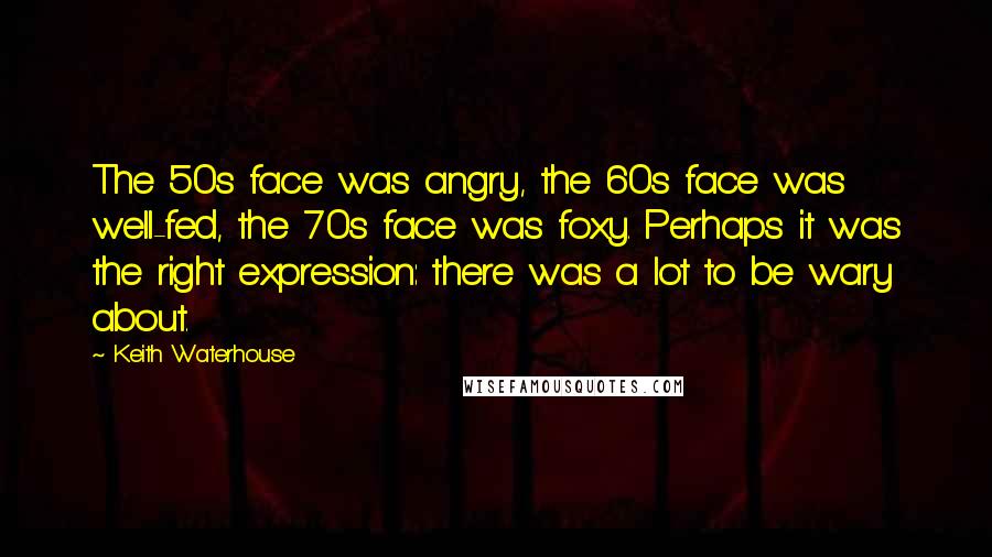 Keith Waterhouse quotes: The 50s face was angry, the 60s face was well-fed, the 70s face was foxy. Perhaps it was the right expression: there was a lot to be wary about.