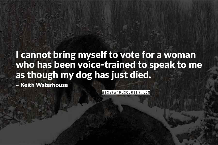 Keith Waterhouse quotes: I cannot bring myself to vote for a woman who has been voice-trained to speak to me as though my dog has just died. Keith Waterhouse quotes: I cannot bring myself to vote for a woman who has been voice-trained to speak to me as though my dog has just died.