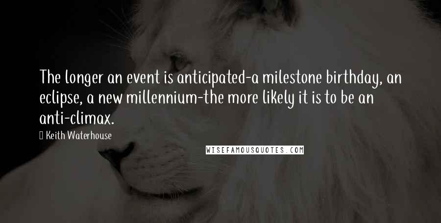 Keith Waterhouse quotes: The longer an event is anticipated-a milestone birthday, an eclipse, a new millennium-the more likely it is to be an anti-climax. Keith Waterhouse quotes: The longer an event is anticipated-a milestone birthday, an eclipse, a new millennium-the more likely it is to be an anti-climax.