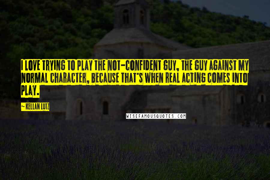 Kellan Lutz quotes: I love trying to play the not-confident guy, the guy against my normal character, because that's when real acting comes into play.