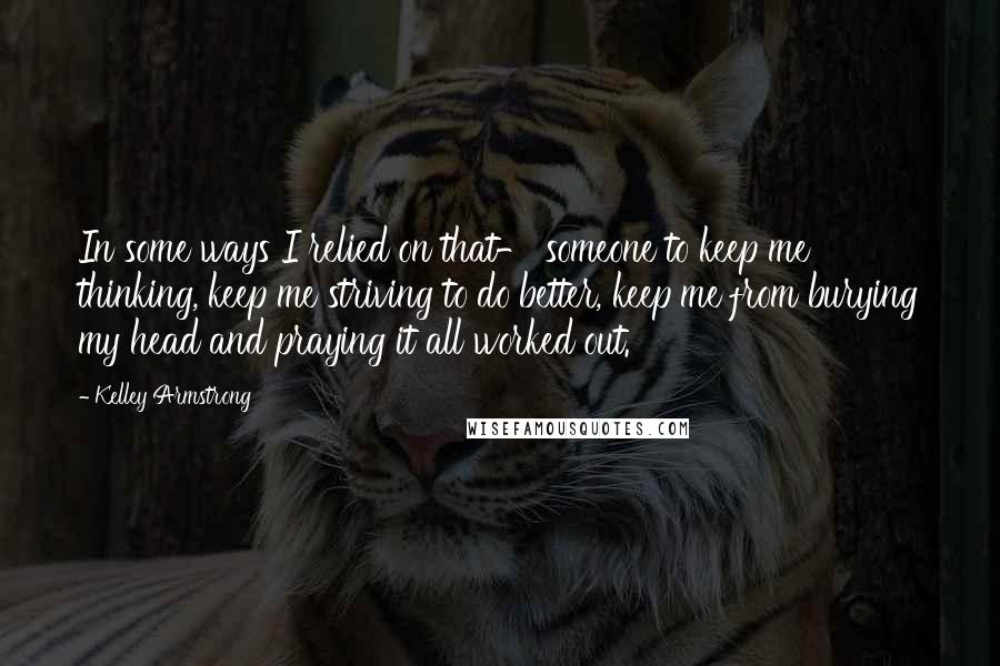 Kelley Armstrong quotes: In some ways I relied on that- someone to keep me thinking, keep me striving to do better, keep me from burying my head and praying it all worked out.