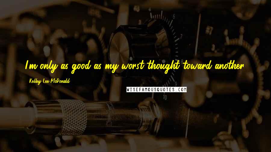 Kelley Lee McDonald quotes: I'm only as good as my worst thought toward another.