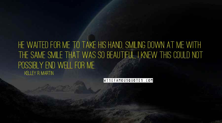 Kelley R. Martin quotes: He waited for me to take his hand, smiling down at me with the same smile that was so beautiful, I knew this could not possibly end well for me. Kelley R. Martin quotes: He waited for me to take his hand, smiling down at me with the same smile that was so beautiful, I knew this could not possibly end well for me.