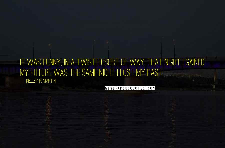 Kelley R. Martin quotes: It was funny, in a twisted sort of way, that night I gained my future was the same night I lost my past. Kelley R. Martin quotes: It was funny, in a twisted sort of way, that night I gained my future was the same night I lost my past.