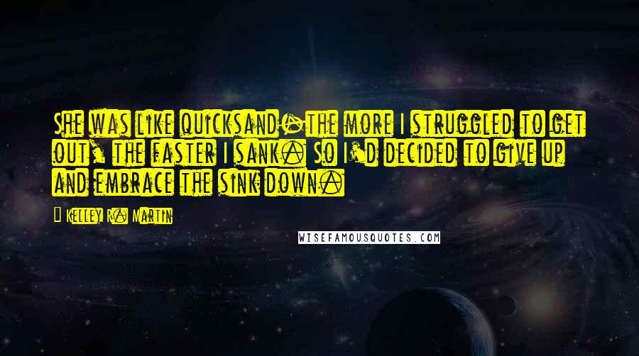 Kelley R. Martin quotes: She was like quicksand-the more I struggled to get out, the faster I sank. So I'd decided to give up and embrace the sink down. Kelley R. Martin quotes: She was like quicksand-the more I struggled to get out, the faster I sank. So I'd decided to give up and embrace the sink down.