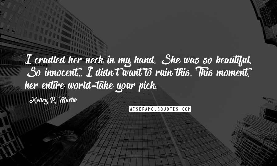 Kelley R. Martin quotes: I cradled her neck in my hand. She was so beautiful. So innocent... I didn't want to ruin this. This moment, her entire world-take your pick. Kelley R. Martin quotes: I cradled her neck in my hand. She was so beautiful. So innocent... I didn't want to ruin this. This moment, her entire world-take your pick.