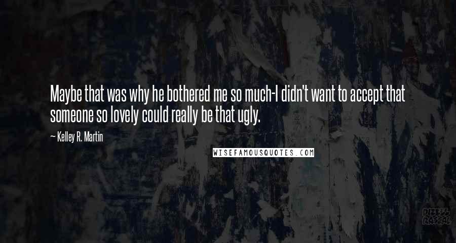 Kelley R. Martin quotes: Maybe that was why he bothered me so much-I didn't want to accept that someone so lovely could really be that ugly. Kelley R. Martin quotes: Maybe that was why he bothered me so much-I didn't want to accept that someone so lovely could really be that ugly.
