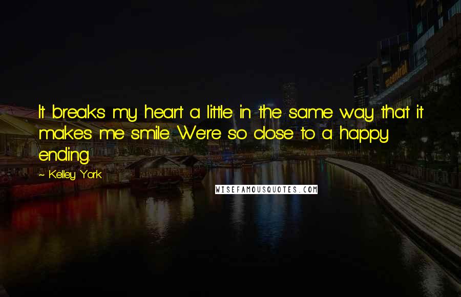 Kelley York quotes: It breaks my heart a little in the same way that it makes me smile. We're so close to a happy ending.